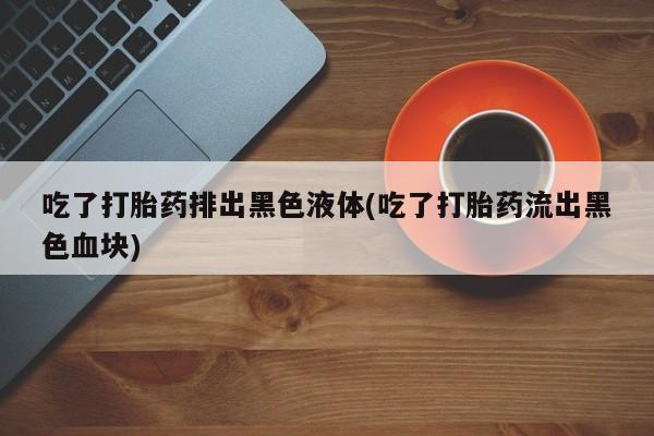 卖流产药联系方式吃了打胎药排出黑色液体(吃了打胎药流出黑色血块)