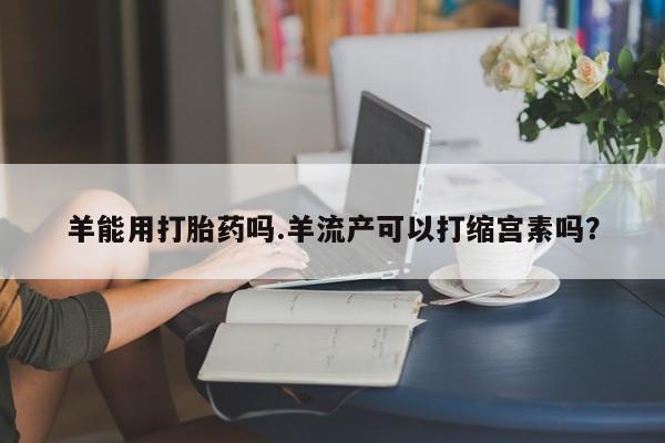 卖流产药联系方式羊能用打胎药吗.羊流产可以打缩宫素吗？
