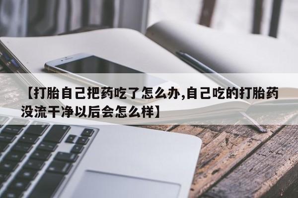 卖流产药联系方式【打胎自己把药吃了怎么办,自己吃的打胎药没流干净以后会怎么样】