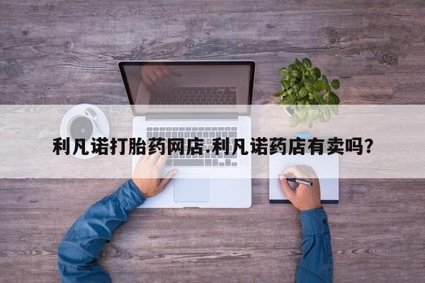 卖流产药联系方式利凡诺打胎药网店.利凡诺药店有卖吗？