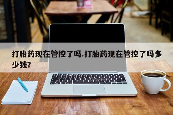 卖流产药联系方式打胎药现在管控了吗.打胎药现在管控了吗多少钱？