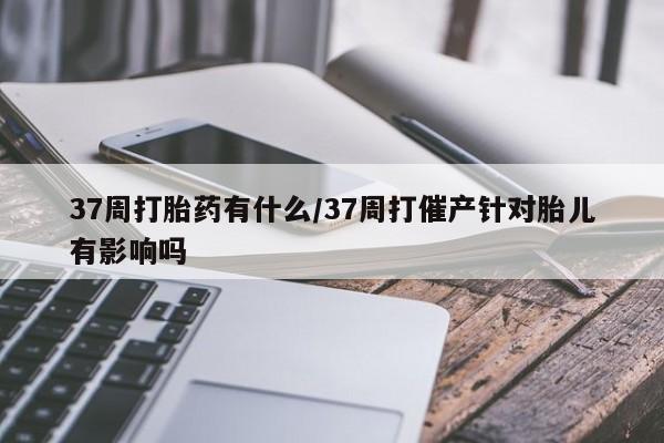 卖流产药联系方式37周打胎药有什么/37周打催产针对胎儿有影响吗