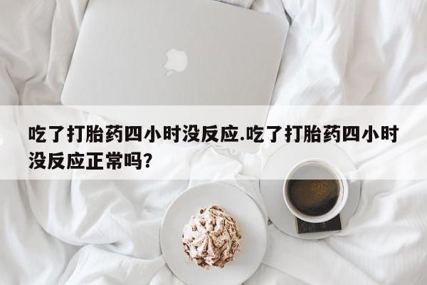 卖流产药联系方式吃了打胎药四小时没反应.吃了打胎药四小时没反应正常吗？
