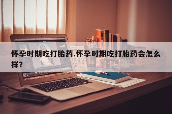 卖流产药联系方式怀孕时期吃打胎药.怀孕时期吃打胎药会怎么样？