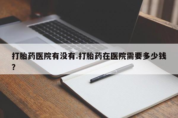 卖流产药联系方式打胎药医院有没有.打胎药在医院需要多少钱？