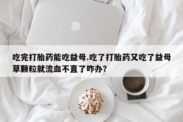 卖流产药联系方式吃完打胎药能吃益母.吃了打胎药又吃了益母草颗粒就流血不直了咋办？