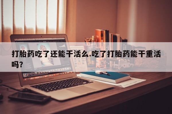 卖流产药联系方式打胎药吃了还能干活么.吃了打胎药能干重活吗？