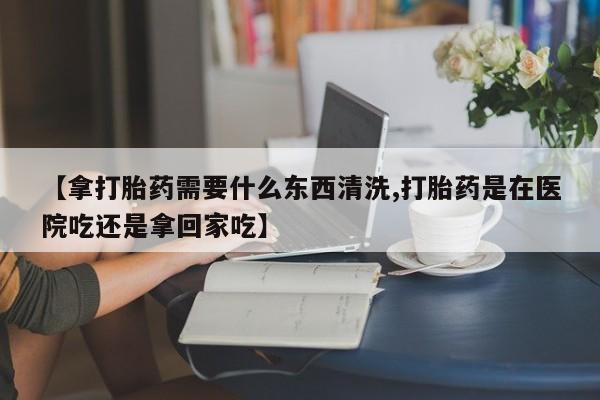 卖流产药联系方式【拿打胎药需要什么东西清洗,打胎药是在医院吃还是拿回家吃】