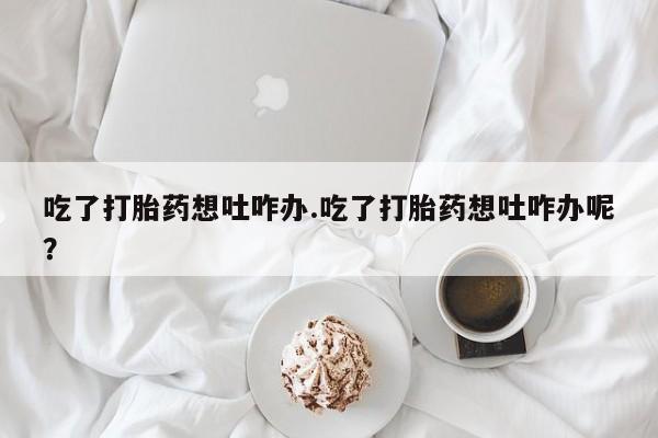 卖流产药联系方式吃了打胎药想吐咋办.吃了打胎药想吐咋办呢？