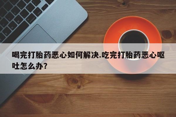 卖流产药联系方式喝完打胎药恶心如何解决.吃完打胎药恶心呕吐怎么办？