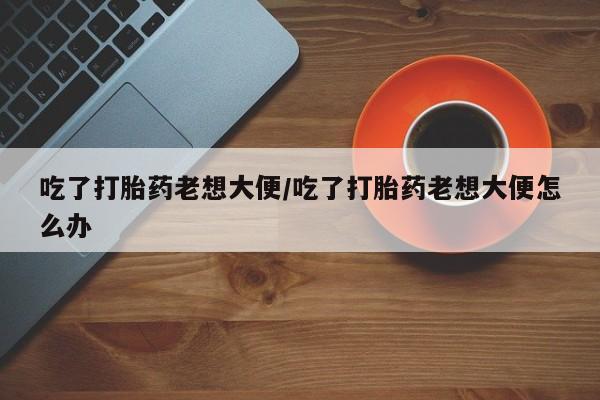 卖流产药联系方式吃了打胎药老想大便/吃了打胎药老想大便怎么办