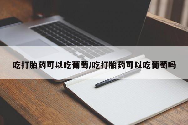 卖流产药联系方式吃打胎药可以吃葡萄/吃打胎药可以吃葡萄吗