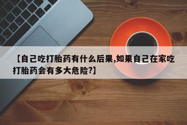 卖流产药联系方式【自己吃打胎药有什么后果,如果自己在家吃打胎药会有多大危险?】