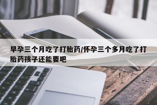 卖流产药联系方式早孕三个月吃了打胎药/怀孕三个多月吃了打胎药孩子还能要吧