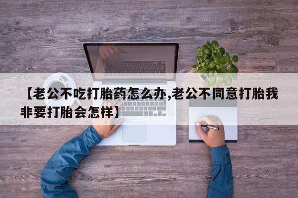 卖流产药联系方式【老公不吃打胎药怎么办,老公不同意打胎我非要打胎会怎样】