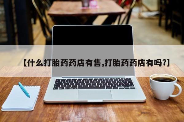 卖流产药联系方式【什么打胎药药店有售,打胎药药店有吗?】