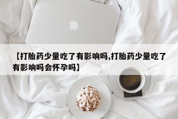 卖流产药联系方式【打胎药少量吃了有影响吗,打胎药少量吃了有影响吗会怀孕吗】
