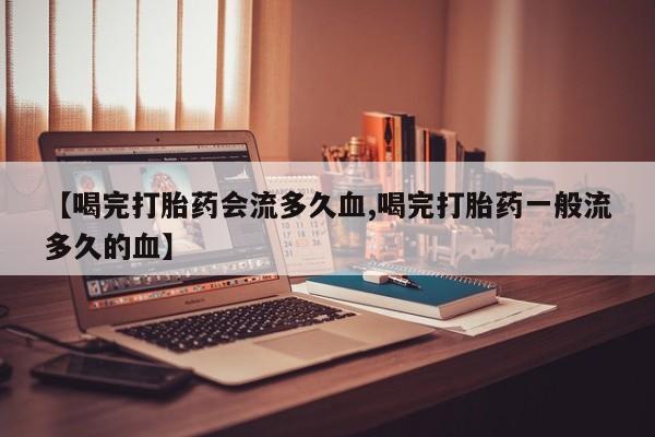 卖流产药联系方式【喝完打胎药会流多久血,喝完打胎药一般流多久的血】