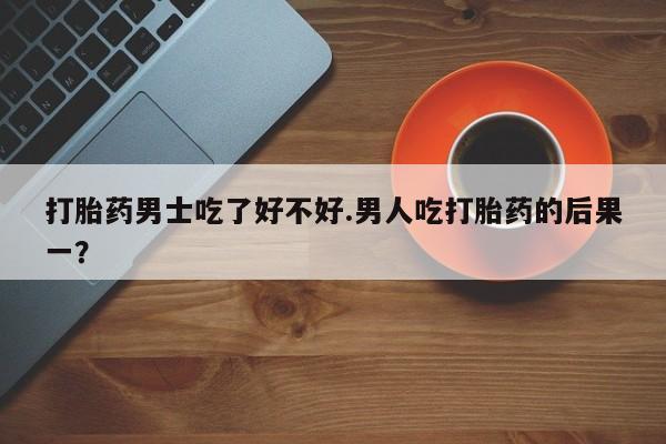 卖流产药联系方式打胎药男士吃了好不好.男人吃打胎药的后果一？