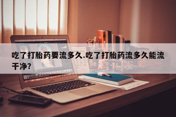 卖流产药联系方式吃了打胎药要流多久.吃了打胎药流多久能流干净？