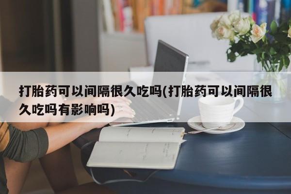 卖流产药联系方式打胎药可以间隔很久吃吗(打胎药可以间隔很久吃吗有影响吗)