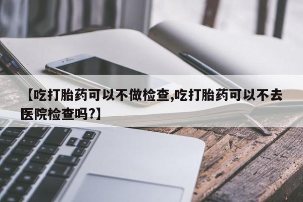卖流产药联系方式【吃打胎药可以不做检查,吃打胎药可以不去医院检查吗?】