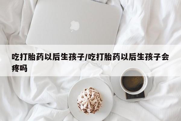 卖流产药联系方式吃打胎药以后生孩子/吃打胎药以后生孩子会疼吗