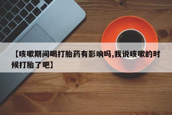 卖流产药联系方式【咳嗽期间喝打胎药有影响吗,我说咳嗽的时候打胎了吧】