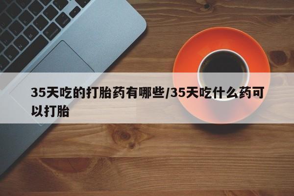 卖流产药联系方式35天吃的打胎药有哪些/35天吃什么药可以打胎