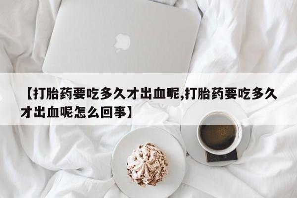 卖流产药联系方式【打胎药要吃多久才出血呢,打胎药要吃多久才出血呢怎么回事】