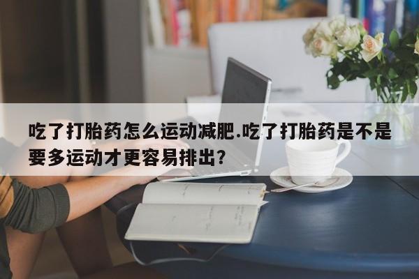卖流产药联系方式吃了打胎药怎么运动减肥.吃了打胎药是不是要多运动才更容易排出？