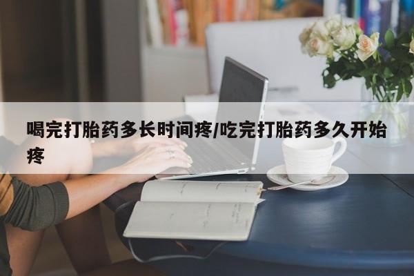 卖流产药联系方式喝完打胎药多长时间疼/吃完打胎药多久开始疼