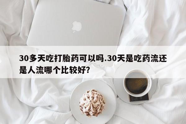 卖流产药联系方式30多天吃打胎药可以吗.30天是吃药流还是人流哪个比较好？