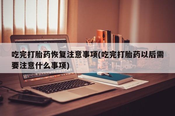 卖流产药联系方式吃完打胎药恢复注意事项(吃完打胎药以后需要注意什么事项)