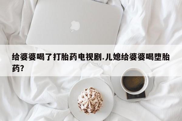 卖流产药联系方式给婆婆喝了打胎药电视剧.儿媳给婆婆喝堕胎药？