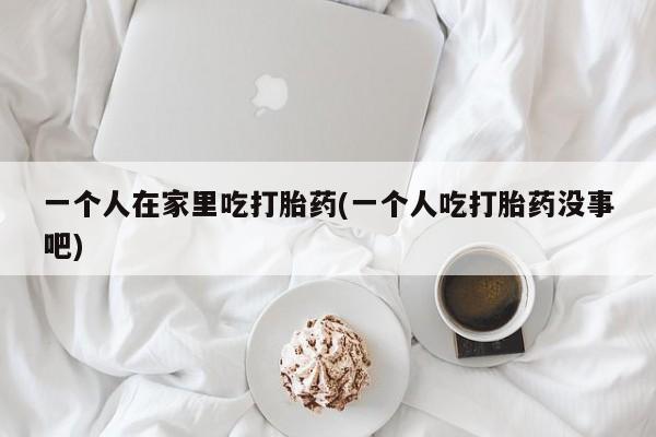 卖流产药联系方式一个人在家里吃打胎药(一个人吃打胎药没事吧)