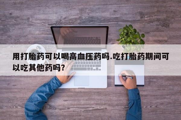 卖流产药联系方式用打胎药可以喝高血压药吗.吃打胎药期间可以吃其他药吗？