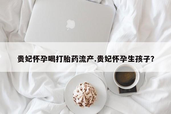 卖流产药联系方式贵妃怀孕喝打胎药流产.贵妃怀孕生孩子？