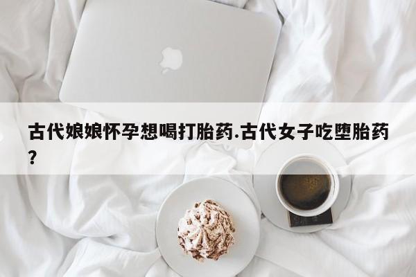 卖流产药联系方式古代娘娘怀孕想喝打胎药.古代女子吃堕胎药？