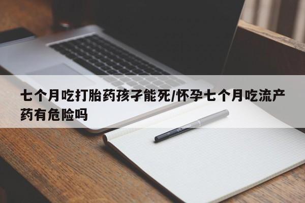 卖流产药联系方式七个月吃打胎药孩孑能死/怀孕七个月吃流产药有危险吗