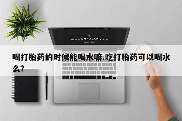 卖流产药联系方式喝打胎药的时候能喝水嘛.吃打胎药可以喝水么？