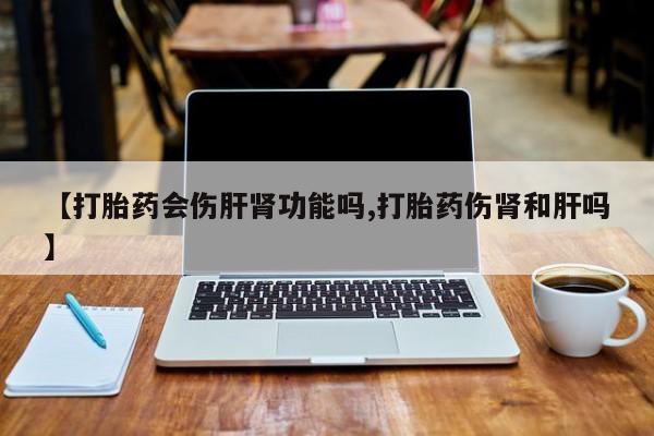 卖流产药联系方式【打胎药会伤肝肾功能吗,打胎药伤肾和肝吗】