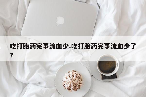 卖流产药联系方式吃打胎药完事流血少.吃打胎药完事流血少了？