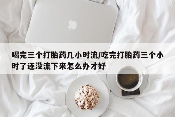 卖流产药联系方式喝完三个打胎药几小时流/吃完打胎药三个小时了还没流下来怎么办才好