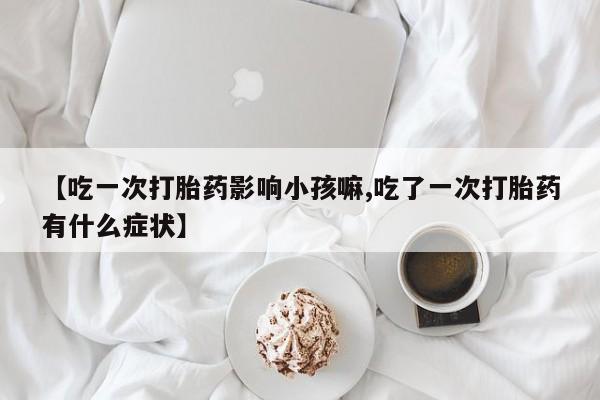卖流产药联系方式【吃一次打胎药影响小孩嘛,吃了一次打胎药有什么症状】