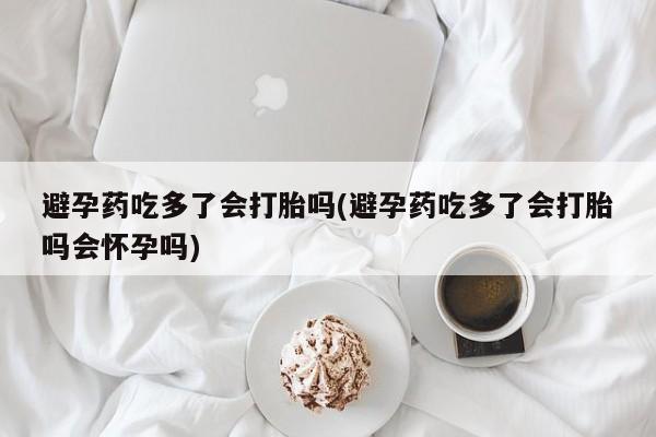 卖流产药联系方式避孕药吃多了会打胎吗(避孕药吃多了会打胎吗会怀孕吗)