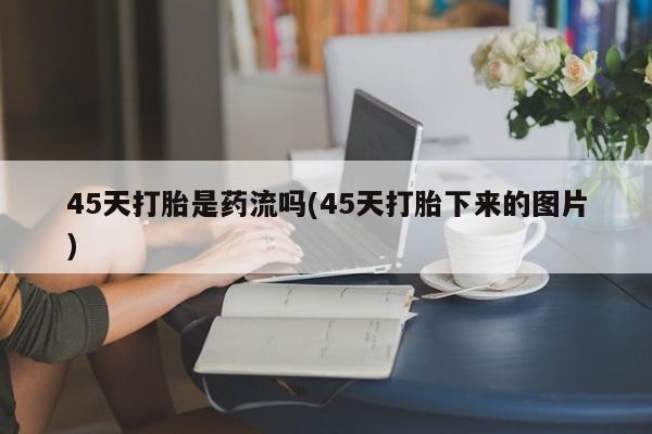 卖流产药联系方式45天打胎是药流吗(45天打胎下来的图片)