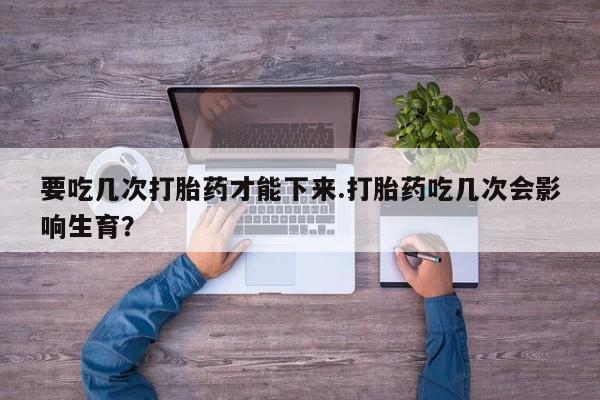 卖流产药联系方式要吃几次打胎药才能下来.打胎药吃几次会影响生育？