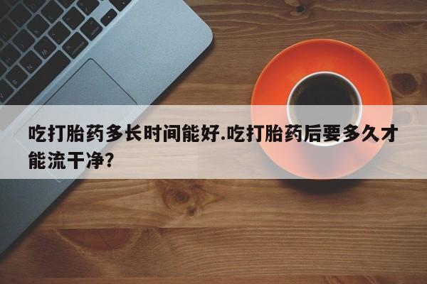 卖流产药联系方式吃打胎药多长时间能好.吃打胎药后要多久才能流干净？