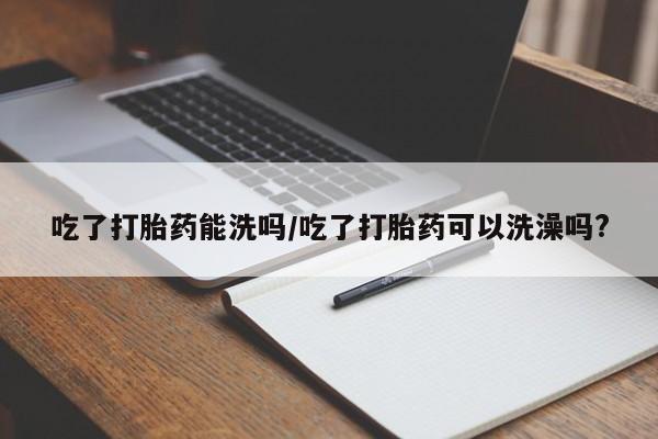 卖流产药联系方式吃了打胎药能洗吗/吃了打胎药可以洗澡吗?
